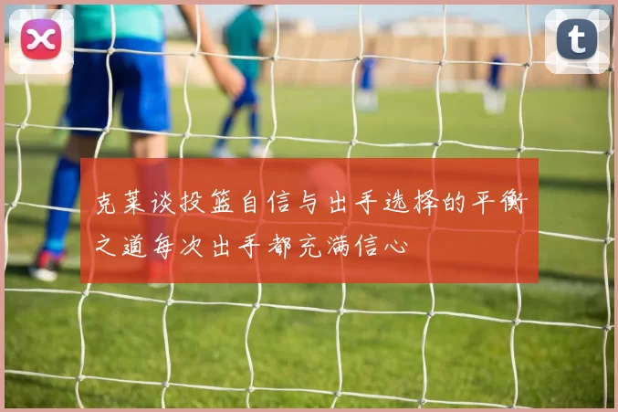 克莱谈投篮自信与出手选择的平衡之道每次出手都充满信心