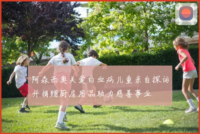 阿森西奥关爱白血病儿童亲自探访并捐赠厨房用品助力慈善事业