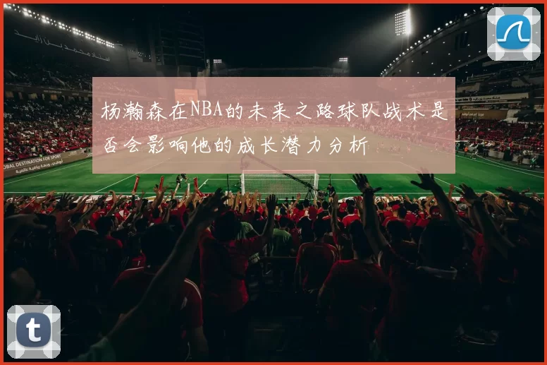 杨瀚森在NBA的未来之路球队战术是否会影响他的成长潜力分析